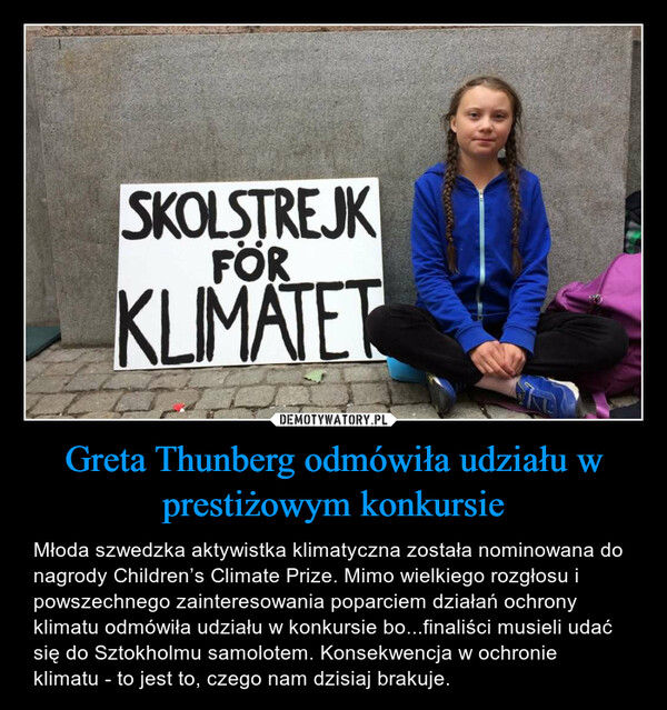Greta Thunberg odmówiła udziału w prestiżowym konkursie – Młoda szwedzka aktywistka klimatyczna została nominowana do nagrody Children’s Climate Prize. Mimo wielkiego rozgłosu i powszechnego zainteresowania poparciem działań ochrony klimatu odmówiła udziału w konkursie bo...finaliści musieli udać się do Sztokholmu samolotem. Konsekwencja w ochronie klimatu - to jest to, czego nam dzisiaj brakuje. 