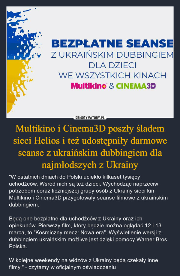 Multikino i Cinema3D poszły śladem sieci Helios i też udostępniły darmowe seanse z ukraińskim dubbingiem dla najmłodszych z Ukrainy – "W ostatnich dniach do Polski uciekło kilkaset tysięcy uchodźców. Wśród nich są też dzieci. Wychodząc naprzeciw potrzebom coraz liczniejszej grupy osób z Ukrainy sieci kin Multikino i Cinema3D przygotowały seanse filmowe z ukraińskim dubbingiem. Będą one bezpłatne dla uchodźców z Ukrainy oraz ich opiekunów. Pierwszy film, który będzie można oglądać 12 i 13 marca, to "Kosmiczny mecz: Nowa era". Wyświetlenie wersji z dubbingiem ukraińskim możliwe jest dzięki pomocy Warner Bros Polska. W kolejne weekendy na widzów z Ukrainy będą czekały inne filmy." - czytamy w oficjalnym oświadczeniu 