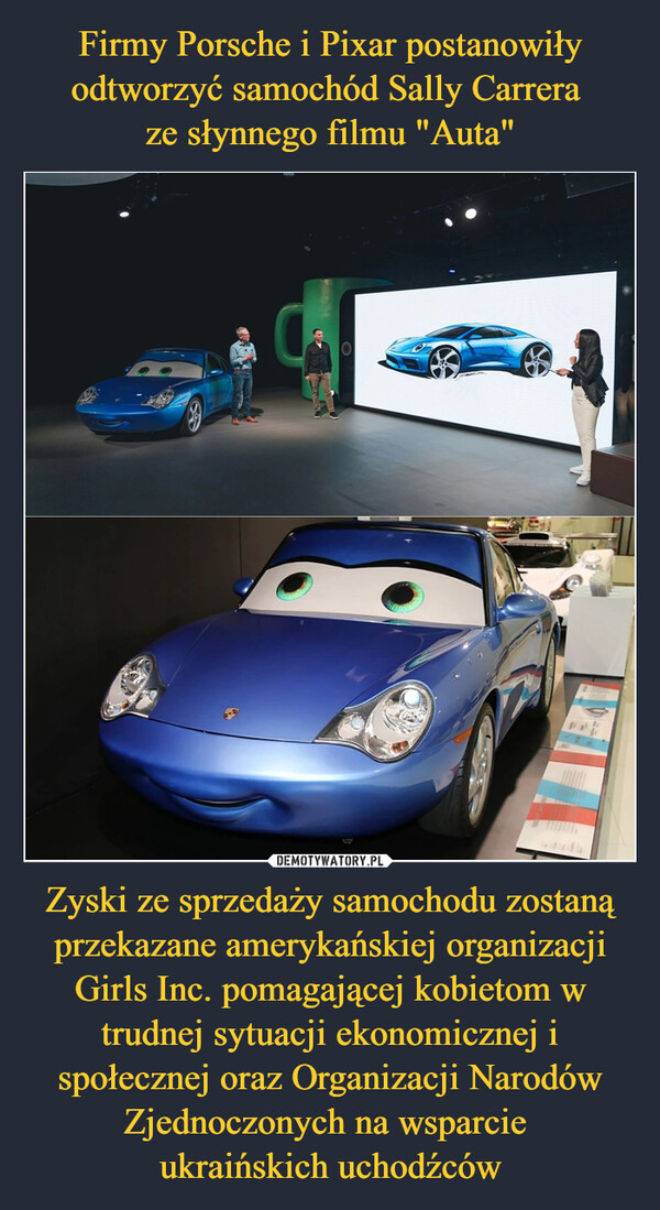 Firmy Porsche i Pixar postanowiły odtworzyć samochód Sally Carrera 
ze słynnego filmu "Auta" Zyski ze sprzedaży samochodu zostaną przekazane amerykańskiej organizacji Girls Inc. pomagającej kobietom w trudnej sytuacji ekonomicznej i społecznej oraz Organizacji Narodów Zjednoczonych na wsparcie 
ukraińskich uchodźców