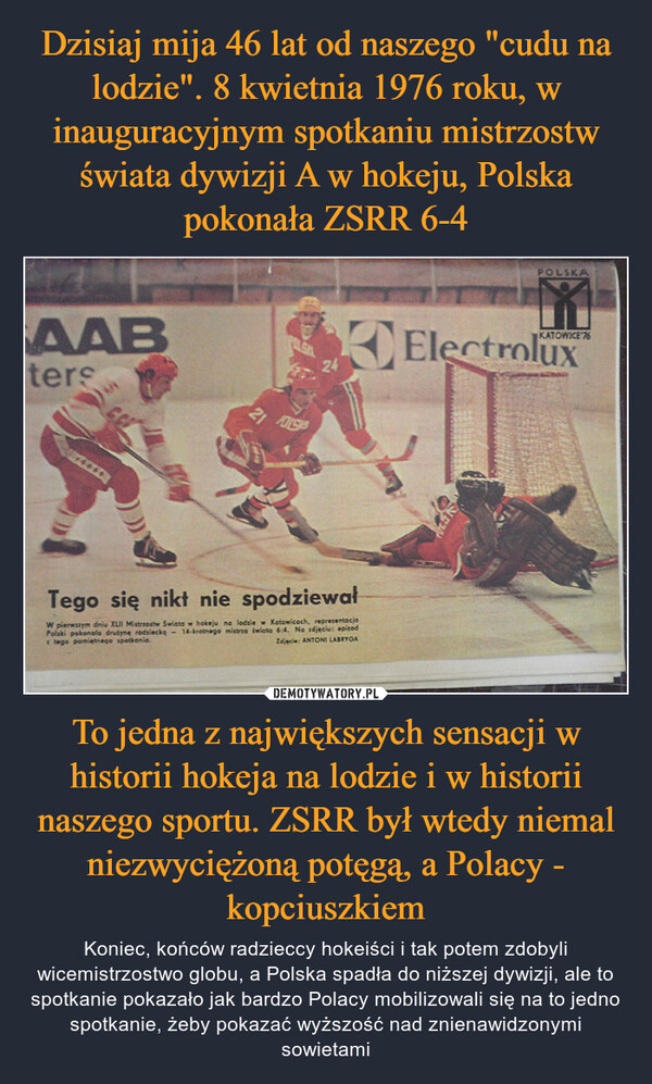 To jedna z największych sensacji w historii hokeja na lodzie i w historii naszego sportu. ZSRR był wtedy niemal niezwyciężoną potęgą, a Polacy - kopciuszkiem – Koniec, końców radzieccy hokeiści i tak potem zdobyli wicemistrzostwo globu, a Polska spadła do niższej dywizji, ale to spotkanie pokazało jak bardzo Polacy mobilizowali się na to jedno spotkanie, żeby pokazać wyższość nad znienawidzonymi sowietami 
