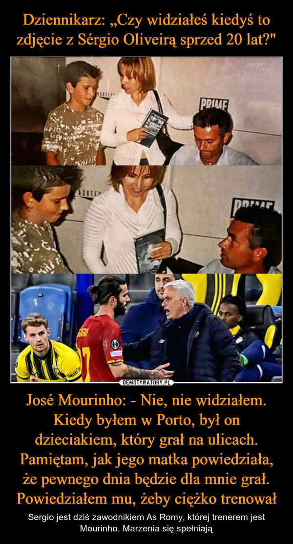 José Mourinho: - Nie, nie widziałem. Kiedy byłem w Porto, był on dzieciakiem, który grał na ulicach. Pamiętam, jak jego matka powiedziała, że pewnego dnia będzie dla mnie grał. Powiedziałem mu, żeby ciężko trenował – Sergio jest dziś zawodnikiem As Romy, której trenerem jest Mourinho. Marzenia się spełniają 