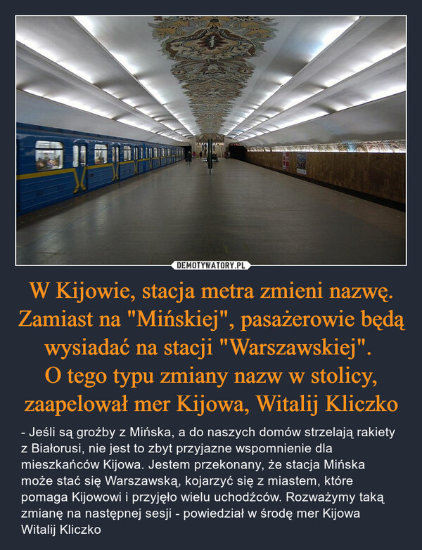 W Kijowie, stacja metra zmieni nazwę. Zamiast na "Mińskiej", pasażerowie będą wysiadać na stacji "Warszawskiej". O tego typu zmiany nazw w stolicy, zaapelował mer Kijowa, Witalij Kliczko – - Jeśli są groźby z Mińska, a do naszych domów strzelają rakiety z Białorusi, nie jest to zbyt przyjazne wspomnienie dla mieszkańców Kijowa. Jestem przekonany, że stacja Mińska może stać się Warszawską, kojarzyć się z miastem, które pomaga Kijowowi i przyjęło wielu uchodźców. Rozważymy taką zmianę na następnej sesji - powiedział w środę mer Kijowa Witalij Kliczko 