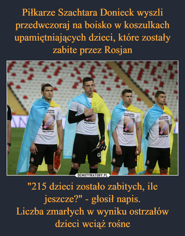 Piłkarze Szachtara Donieck wyszli przedwczoraj na boisko w koszulkach upamiętniających dzieci, które zostały zabite przez Rosjan "215 dzieci zostało zabitych, ile jeszcze?" - głosił napis.
Liczba zmarłych w wyniku ostrzałów dzieci wciąż rośne