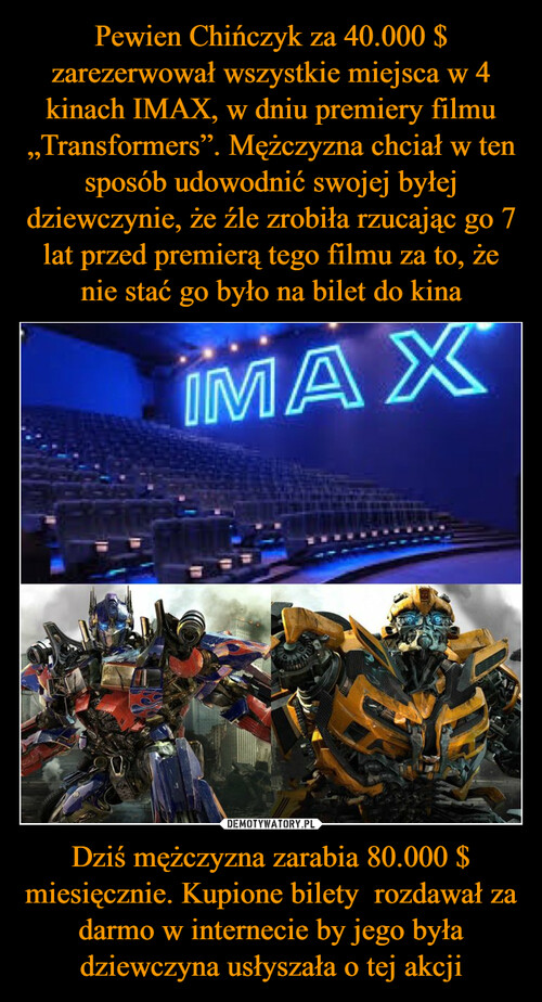 Pewien Chińczyk za 40.000 $ zarezerwował wszystkie miejsca w 4 kinach IMAX, w dniu premiery filmu „Transformers”. Mężczyzna chciał w ten sposób udowodnić swojej byłej dziewczynie, że źle zrobiła rzucając go 7 lat przed premierą tego filmu za to, że nie stać go było na bilet do kina Dziś mężczyzna zarabia 80.000 $ miesięcznie. Kupione bilety  rozdawał za darmo w internecie by jego była dziewczyna usłyszała o tej akcji