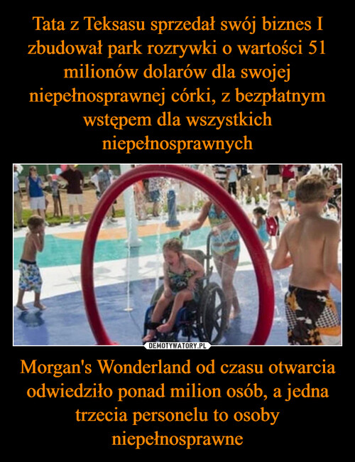 Tata z Teksasu sprzedał swój biznes I zbudował park rozrywki o wartości 51 milionów dolarów dla swojej niepełnosprawnej córki, z bezpłatnym wstępem dla wszystkich niepełnosprawnych Morgan's Wonderland od czasu otwarcia odwiedziło ponad milion osób, a jedna trzecia personelu to osoby niepełnosprawne