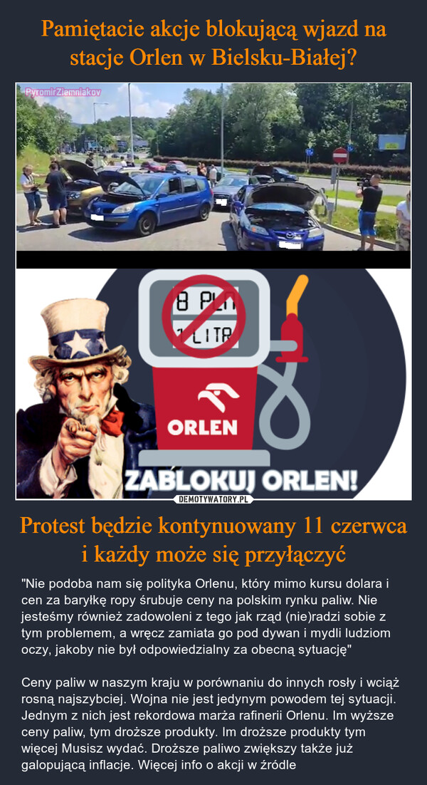 Protest będzie kontynuowany 11 czerwca i każdy może się przyłączyć – "Nie podoba nam się polityka Orlenu, który mimo kursu dolara i cen za baryłkę ropy śrubuje ceny na polskim rynku paliw. Nie jesteśmy również zadowoleni z tego jak rząd (nie)radzi sobie z tym problemem, a wręcz zamiata go pod dywan i mydli ludziom oczy, jakoby nie był odpowiedzialny za obecną sytuację" Ceny paliw w naszym kraju w porównaniu do innych rosły i wciąż rosną najszybciej. Wojna nie jest jedynym powodem tej sytuacji. Jednym z nich jest rekordowa marża rafinerii Orlenu. Im wyższe ceny paliw, tym droższe produkty. Im droższe produkty tym więcej Musisz wydać. Droższe paliwo zwiększy także już galopującą inflacje. Więcej info o akcji w źródle 