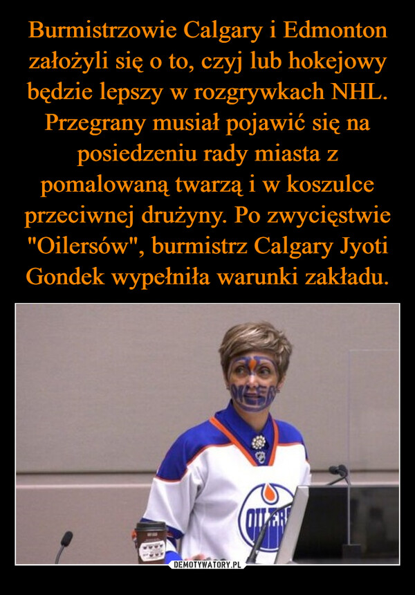 Burmistrzowie Calgary i Edmonton założyli się o to, czyj lub hokejowy będzie lepszy w rozgrywkach NHL. Przegrany musiał pojawić się na posiedzeniu rady miasta z pomalowaną twarzą i w koszulce przeciwnej drużyny. Po zwycięstwie "Oilersów", burmistrz Calgary Jyoti Gondek wypełniła warunki zakładu.