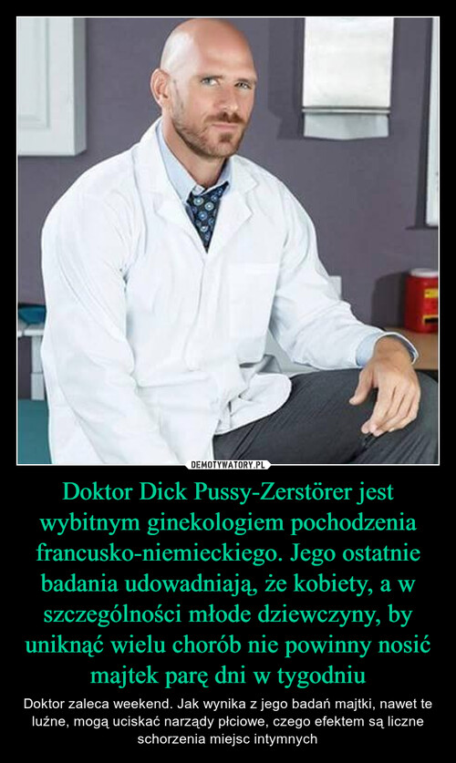 Doktor Dick Pussy-Zerstörer jest wybitnym ginekologiem pochodzenia francusko-niemieckiego. Jego ostatnie badania udowadniają, że kobiety, a w szczególności młode dziewczyny, by uniknąć wielu chorób nie powinny nosić majtek parę dni w tygodniu