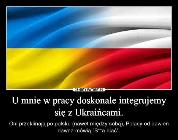 U mnie w pracy doskonale integrujemy się z Ukraińcami. – Oni przeklinają po polsku (nawet między sobą), Polacy od dawien dawna mówią "S**a blać". 