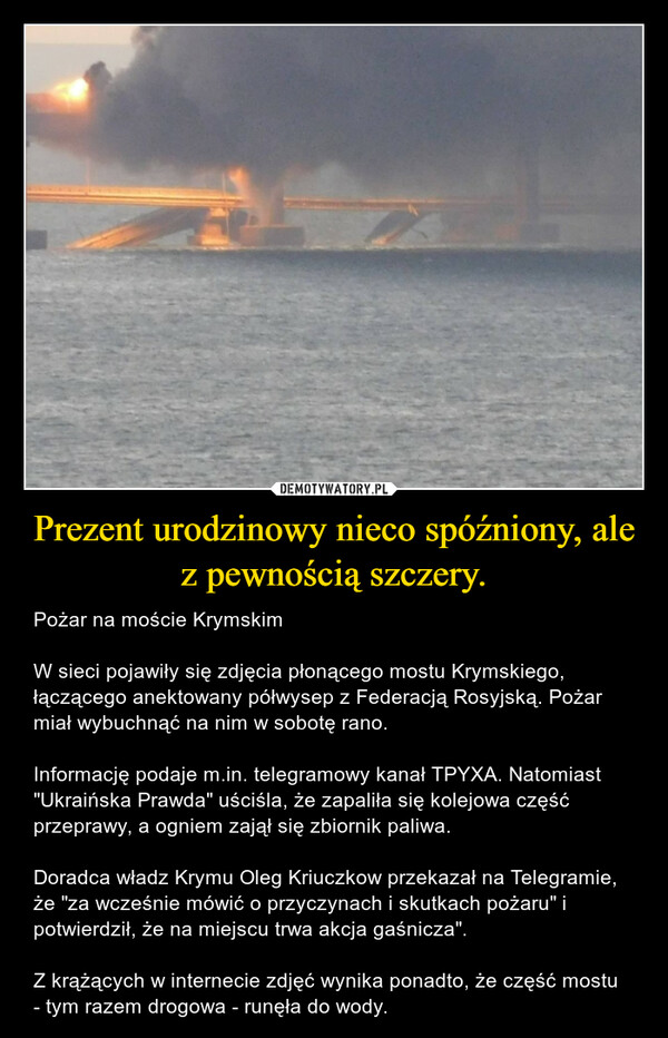 Prezent urodzinowy nieco spóźniony, ale z pewnością szczery. – Pożar na moście KrymskimW sieci pojawiły się zdjęcia płonącego mostu Krymskiego, łączącego anektowany półwysep z Federacją Rosyjską. Pożar miał wybuchnąć na nim w sobotę rano.Informację podaje m.in. telegramowy kanał TPYXA. Natomiast "Ukraińska Prawda" uściśla, że zapaliła się kolejowa część przeprawy, a ogniem zajął się zbiornik paliwa.Doradca władz Krymu Oleg Kriuczkow przekazał na Telegramie, że "za wcześnie mówić o przyczynach i skutkach pożaru" i potwierdził, że na miejscu trwa akcja gaśnicza". Z krążących w internecie zdjęć wynika ponadto, że część mostu - tym razem drogowa - runęła do wody. 