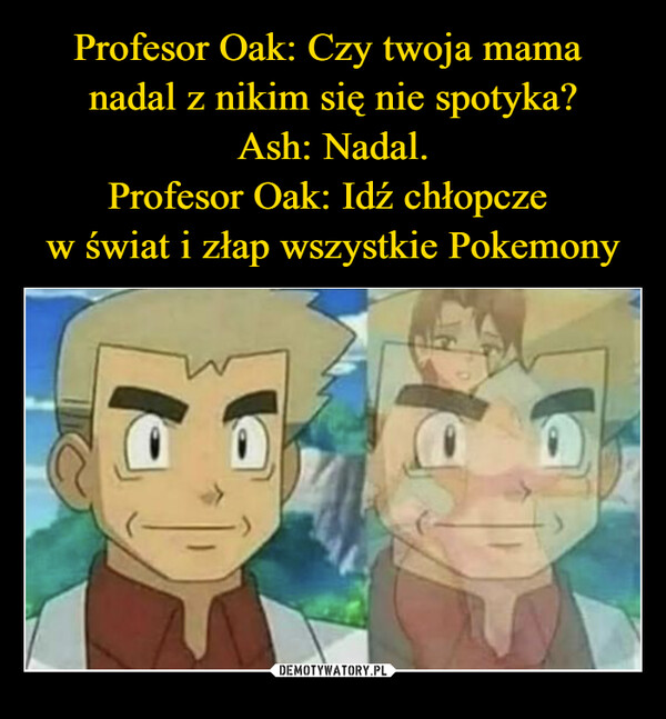 Profesor Oak: Czy twoja mama 
nadal z nikim się nie spotyka?
Ash: Nadal.
Profesor Oak: Idź chłopcze 
w świat i złap wszystkie Pokemony