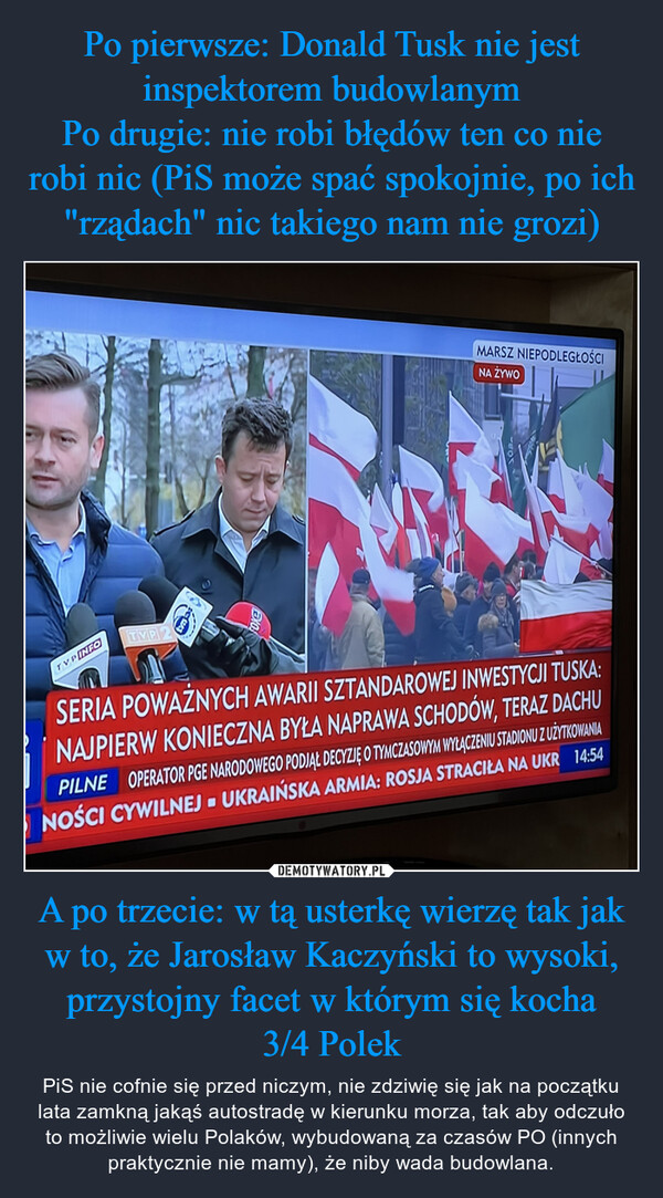 A po trzecie: w tą usterkę wierzę tak jak w to, że Jarosław Kaczyński to wysoki, przystojny facet w którym się kocha3/4 Polek – PiS nie cofnie się przed niczym, nie zdziwię się jak na początku lata zamkną jakąś autostradę w kierunku morza, tak aby odczuło to możliwie wielu Polaków, wybudowaną za czasów PO (innych praktycznie nie mamy), że niby wada budowlana. 