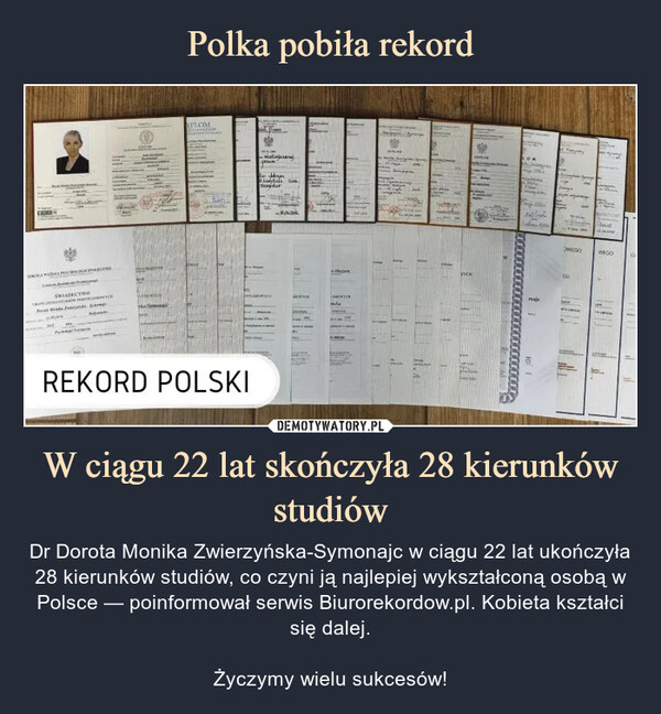 W ciągu 22 lat skończyła 28 kierunków studiów – Dr Dorota Monika Zwierzyńska-Symonajc w ciągu 22 lat ukończyła 28 kierunków studiów, co czyni ją najlepiej wykształconą osobą w Polsce — poinformował serwis Biurorekordow.pl. Kobieta kształci się dalej.Życzymy wielu sukcesów! REKORD POLSKI