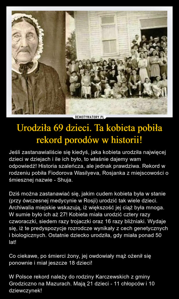 Urodziła 69 dzieci. Ta kobieta pobiła rekord porodów w historii! – Jeśli zastanawialiście się kiedyś, jaka kobieta urodziła najwięcej dzieci w dziejach i ile ich było, to właśnie dajemy wam odpowiedź! Historia szaleńcza, ale jednak prawdziwa. Rekord w rodzeniu pobiła Fiodorova Wasilyeva, Rosjanka z miejscowości o śmiesznej nazwie - Shuja.Dziś można zastanawiać się, jakim cudem kobieta była w stanie (przy ówczesnej medycynie w Rosji) urodzić tak wiele dzieci. Archiwalia miejskie wskazują, iż większość jej ciąż była mnoga. W sumie było ich aż 27! Kobieta miała urodzić cztery razy czworaczki, siedem razy trojaczki oraz 16 razy bliźniaki. Wydaje się, iż te predyspozycje rozrodcze wynikały z cech genetycznych i biologicznych. Ostatnie dziecko urodziła, gdy miała ponad 50 lat!Co ciekawe, po śmierci żony, jej owdowiały mąż ożenił się ponownie i miał jeszcze 18 dzieci!W Polsce rekord należy do rodziny Karczewskich z gminy Grodziczno na Mazurach. Mają 21 dzieci - 11 chłopców i 10 dziewczynek! 