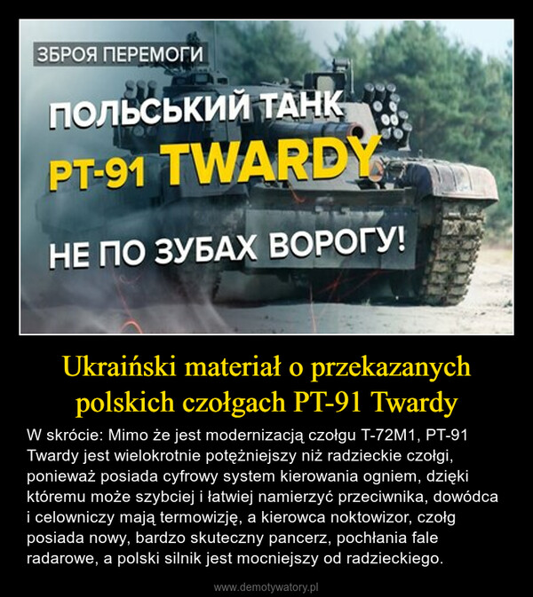 Ukraiński materiał o przekazanych polskich czołgach PT-91 Twardy – W skrócie: Mimo że jest modernizacją czołgu T-72M1, PT-91 Twardy jest wielokrotnie potężniejszy niż radzieckie czołgi, ponieważ posiada cyfrowy system kierowania ogniem, dzięki któremu może szybciej i łatwiej namierzyć przeciwnika, dowódca i celowniczy mają termowizję, a kierowca noktowizor, czołg posiada nowy, bardzo skuteczny pancerz, pochłania fale radarowe, a polski silnik jest mocniejszy od radzieckiego. 