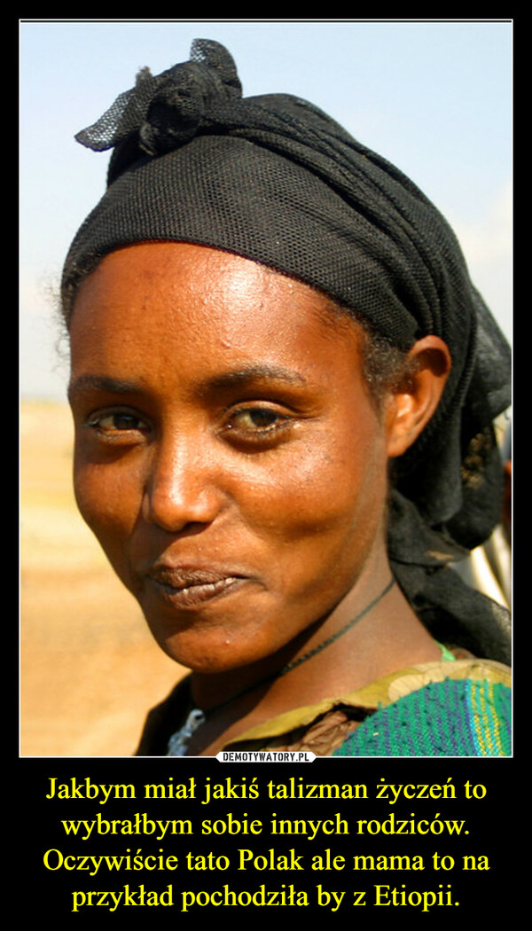 Jakbym miał jakiś talizman życzeń to wybrałbym sobie innych rodziców.Oczywiście tato Polak ale mama to na przykład pochodziła by z Etiopii. –  