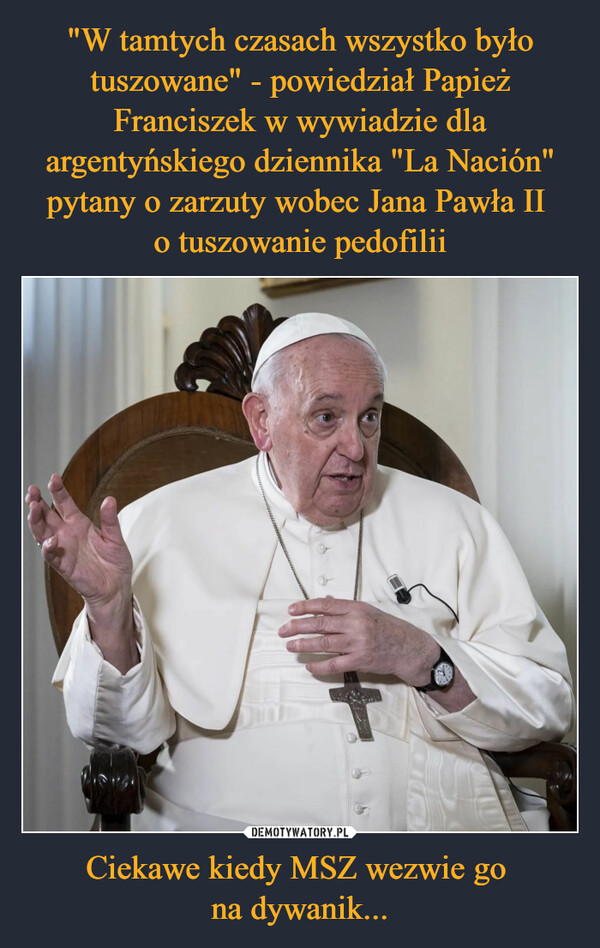 "W tamtych czasach wszystko było tuszowane" - powiedział Papież Franciszek w wywiadzie dla argentyńskiego dziennika "La Nación" pytany o zarzuty wobec Jana Pawła II 
o tuszowanie pedofilii Ciekawe kiedy MSZ wezwie go 
na dywanik...