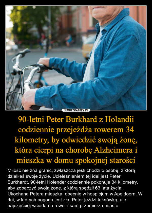 90-letni Peter Burkhard z Holandii codziennie przejeżdża rowerem 34 kilometry, by odwiedzić swoją żonę, która cierpi na chorobę Alzheimera i mieszka w domu spokojnej starości – Miłość nie zna granic, zwłaszcza jeśli chodzi o osobę, z którą dzieliłeś swoje życie. Ucieleśnieniem tej idei jest Peter Burkhardt, 90-letni Holender codziennie pokonuje 34 kilometry, aby zobaczyć swoją żonę, z którą spędził 63 lata życia. Ukochana Petera mieszka  obecnie w hospicjum w Apeldoorn. W dni, w których pogoda jest zła, Peter jeździ taksówką, ale najczęściej wsiada na rower i sam przemierza miasto 