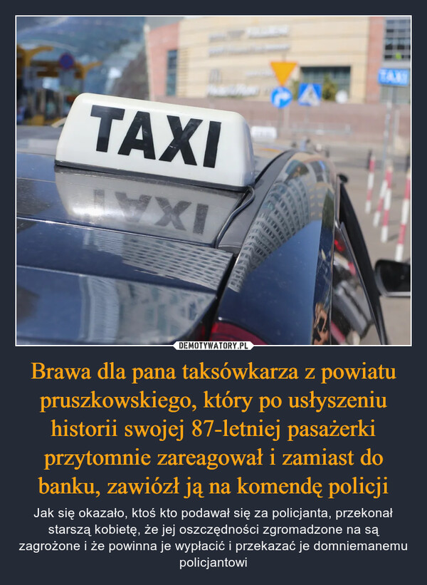 Brawa dla pana taksówkarza z powiatu pruszkowskiego, który po usłyszeniu historii swojej 87-letniej pasażerki przytomnie zareagował i zamiast do banku, zawiózł ją na komendę policji – Jak się okazało, ktoś kto podawał się za policjanta, przekonał starszą kobietę, że jej oszczędności zgromadzone na są zagrożone i że powinna je wypłacić i przekazać je domniemanemu policjantowi TAXIREPRE