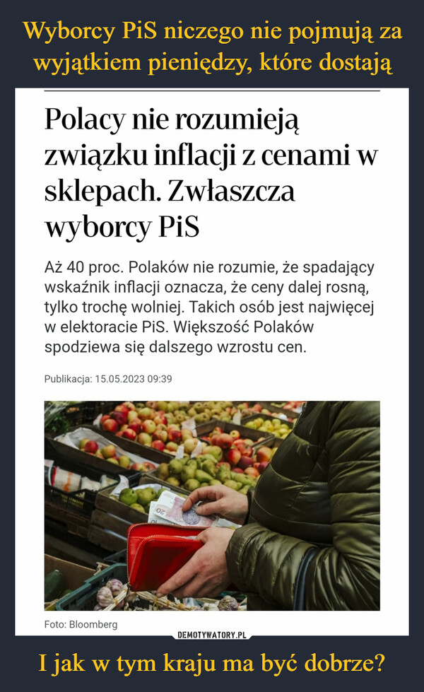 I jak w tym kraju ma być dobrze? –  Polacy nie rozumiejązwiązku inflacji z cenami wsklepach. Zwłaszczawyborcy PiSAż 40 proc. Polaków nie rozumie, że spadającywskaźnik inflacji oznacza, że ceny dalej rosną,tylko trochę wolniej. Takich osób jest najwięcejw elektoracie PiS. Większość Polakówspodziewa się dalszego wzrostu cen.Publikacja: 15.05.2023 09:39Foto: Bloomberg02