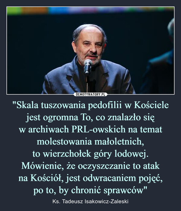 "Skala tuszowania pedofilii w Kościele jest ogromna To, co znalazło się w archiwach PRL-owskich na temat molestowania małoletnich, to wierzchołek góry lodowej.Mówienie, że oczyszczanie to atak na Kościół, jest odwracaniem pojęć, po to, by chronić sprawców" – Ks. Tadeusz Isakowicz-Zaleski 