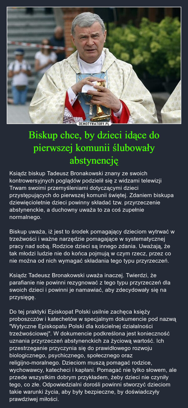 Biskup chce, by dzieci idące do pierwszej komunii ślubowały abstynencję – Ksiądz biskup Tadeusz Bronakowski znany ze swoich kontrowersyjnych poglądów podzielił się z widzami telewizji Trwam swoimi przemyśleniami dotyczącymi dzieci przystępujących do pierwszej komunii świętej. Zdaniem biskupa dziewięcioletnie dzieci powinny składać tzw. przyrzeczenie abstynenckie, a duchowny uważa to za coś zupełnie normalnego. Biskup uważa, iż jest to środek pomagający dzieciom wytrwać w trzeźwości i ważne narzędzie pomagające w systematycznej pracy nad sobą. Rodzice dzieci są innego zdania. Uważają, że tak młodzi ludzie nie do końca pojmują w czym rzecz, przez co nie można od nich wymagać składania tego typu przyrzeczeń. Ksiądz Tadeusz Bronakowski uważa inaczej. Twierdzi, że parafianie nie powinni rezygnować z tego typu przyrzeczeń dla swoich dzieci i powinni je namawiać, aby zdecydowały się na przysięgę. Do tej praktyki Episkopat Polski usilnie zachęca księży proboszczów i katechetów w specjalnym dokumencie pod nazwą "Wytyczne Episkopatu Polski dla kościelnej działalności trzeźwościowej". W dokumencie podkreślona jest konieczność uznania przyrzeczeń abstynenckich za życiową wartość. Ich przestrzeganie przyczynia się do prawidłowego rozwoju biologicznego, psychicznego, społecznego oraz religijno-moralnego. Dzieciom muszą pomagać rodzice, wychowawcy, katecheci i kapłani. Pomagać nie tylko słowem, ale przede wszystkim dobrym przykładem, żeby dzieci nie czyniły tego, co złe. Odpowiedzialni dorośli powinni stworzyć dzieciom takie warunki życia, aby były bezpieczne, by doświadczyły prawdziwej miłości. g