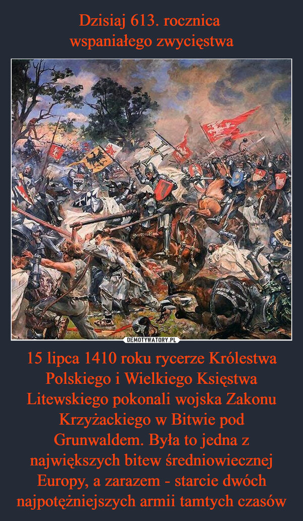 Dzisiaj 613. rocznica 
wspaniałego zwycięstwa 15 lipca 1410 roku rycerze Królestwa Polskiego i Wielkiego Księstwa Litewskiego pokonali wojska Zakonu Krzyżackiego w Bitwie pod Grunwaldem. Była to jedna z największych bitew średniowiecznej Europy, a zarazem - starcie dwóch najpotężniejszych armii tamtych czasów