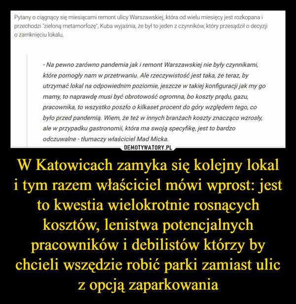 W Katowicach zamyka się kolejny lokal i tym razem właściciel mówi wprost: jest to kwestia wielokrotnie rosnących kosztów, lenistwa potencjalnych pracowników i debilistów którzy by chcieli wszędzie robić parki zamiast ulic z opcją zaparkowania –  Pytany o ciągnący się miesiącami remont ulicy Warszawskiej, która od wielu miesięcy jest rozkopana iprzechodzi "zieloną metamorfozę", Kuba wyjaśnia, że był to jeden z czynników, który przesądził o decyzjio zamknięciu lokalu.- Na pewno zarówno pandemia jak i remont Warszawskiej nie były czynnikami,które pomogły nam w przetrwaniu. Ale rzeczywistość jest taka, że teraz, byutrzymać lokal na odpowiednim poziomie, jeszcze w takiej konfiguracji jak my gomamy, to naprawdę musi być obrotowość ogromna, bo koszty prądu, gazu,pracownika, to wszystko poszło o kilkaset procent do góry względem tego, cobyło przed pandemią. Wiem, że też w innych branżach koszty znacząco wzrosły,ale w przypadku gastronomii, która ma swoją specyfikę, jest to bardzoodczuwalne - tłumaczy właściciel Mad Micka.