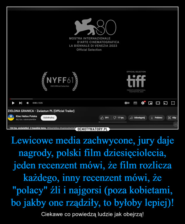 Lewicowe media zachwycone, jury daje nagrody, polski film dziesięciolecia, jeden recenzent mówi, że film rozlicza każdego, inny recenzent mówi, że "polacy" źli i najgorsi (poza kobietami, bo jakby one rządziły, to byłoby lepiej)! – Ciekawe co powiedzą ludzie jak obejrzą! (NYF0:00/2:25MOSTRA INTERNAZIONALENYFF61D'ARTE CINEMATOGRAFICALA BIENNALE DI VENEZIA 2023Official Selection2023 Official SelectionSubskrybujZIELONA GRANICA - Zwiastun PL (Official Trailer)Kino Helios Polska86,5 tys. subskrybentów80134 tys. wyświetleń 2 tygodnie temu #KinoHelios #AgnieszkaHolland59117 tys.OFFICIAL SELECTIONtiffTORONTO INTERNATIONALFILM FESTIVAL 2023Udostępnij↓ Pobierz& Klip