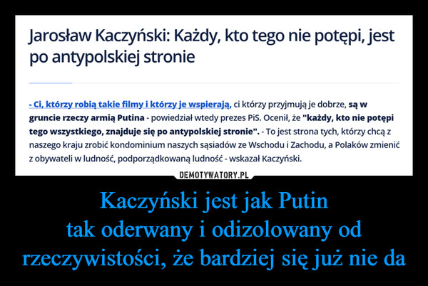 Kaczyński jest jak Putintak oderwany i odizolowany od rzeczywistości, że bardziej się już nie da –  Jarosław Kaczyński: Każdy, kto tego nie potępi, jestpo antypolskiej stronie- Ci, którzy robią takie filmy i którzy je wspierają, ci którzy przyjmują je dobrze, są wgruncie rzeczy armią Putina - powiedział wtedy prezes PiS. Ocenił, że "każdy, kto nie potępitego wszystkiego, znajduje się po antypolskiej stronie". - To jest strona tych, którzy chcą znaszego kraju zrobić kondominium naszych sąsiadów ze Wschodu i Zachodu, a Polaków zmienićz obywateli w ludność, podporządkowaną ludność - wskazał Kaczyński.