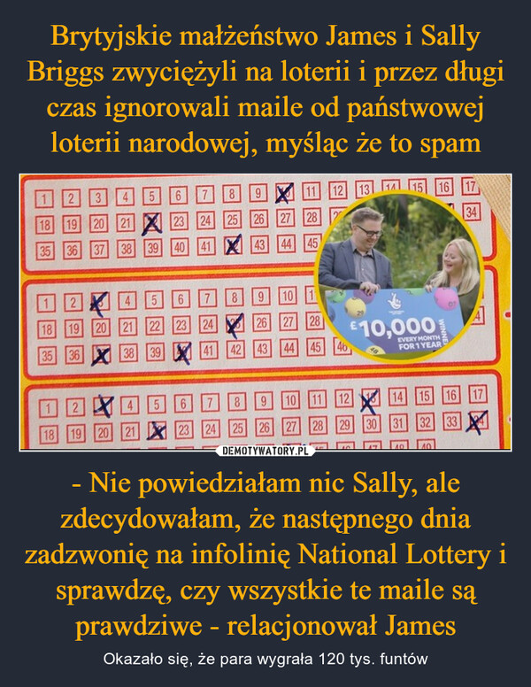 Brytyjskie małżeństwo James i Sally Briggs zwyciężyli na loterii i przez długi czas ignorowali maile od państwowej loterii narodowej, myśląc że to spam - Nie powiedziałam nic Sally, ale zdecydowałam, że następnego dnia zadzwonię na infolinię National Lottery i sprawdzę, czy wszystkie te maile są prawdziwe - relacjonował James