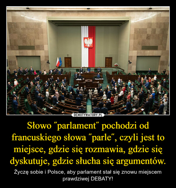 Słowo ˝parlament˝ pochodzi od francuskiego słowa ˝parle˝, czyli jest to miejsce, gdzie się rozmawia, gdzie się dyskutuje, gdzie słucha się argumentów. – Życzę sobie i Polsce, aby parlament stał się znowu miejscem prawdziwej DEBATY! 