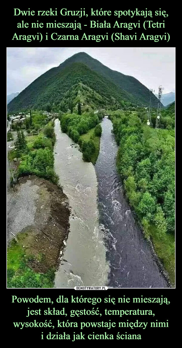 Dwie rzeki Gruzji, które spotykają się, ale nie mieszają - Biała Aragvi (Tetri Aragvi) i Czarna Aragvi (Shavi Aragvi) Powodem, dla którego się nie mieszają, jest skład, gęstość, temperatura, wysokość, która powstaje między nimi
i działa jak cienka ściana