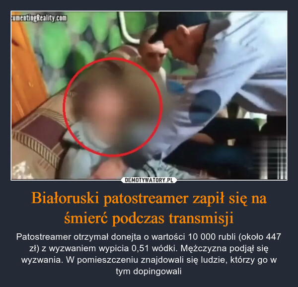 Białoruski patostreamer zapił się na śmierć podczas transmisji – Patostreamer otrzymał donejta o wartości 10 000 rubli (około 447 zł) z wyzwaniem wypicia 0,51 wódki. Mężczyzna podjął się wyzwania. W pomieszczeniu znajdowali się ludzie, którzy go w tym dopingowali umentingReality.com