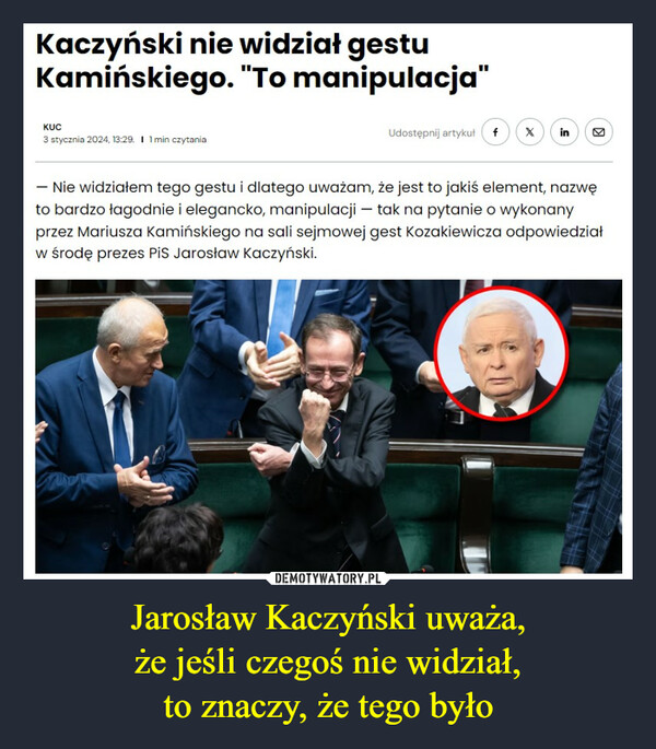 Jarosław Kaczyński uważa,że jeśli czegoś nie widział,to znaczy, że tego było –  Kaczyński nie widział gestuKamińskiego. "To manipulacja"KUC3 stycznia 2024, 13:29. I 1 min czytaniaUdostępnij artykuł f X in- Nie widziałem tego gestu i dlatego uważam, że jest to jakiś element, nazwęto bardzo łagodnie i elegancko, manipulacji- tak na pytanie o wykonanyprzez Mariusza Kamińskiego na sali sejmowej gest Kozakiewicza odpowiedziałw środę prezes PiS Jarosław Kaczyński.Supp