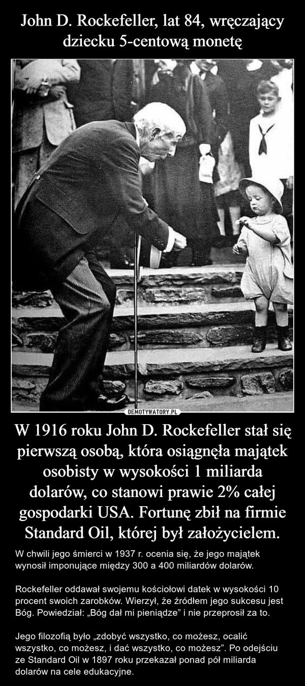 John D. Rockefeller, lat 84, wręczający dziecku 5-centową monetę W 1916 roku John D. Rockefeller stał się pierwszą osobą, która osiągnęła majątek osobisty w wysokości 1 miliarda dolarów, co stanowi prawie 2% całej gospodarki USA. Fortunę zbił na firmie Standard Oil, której był założycielem.