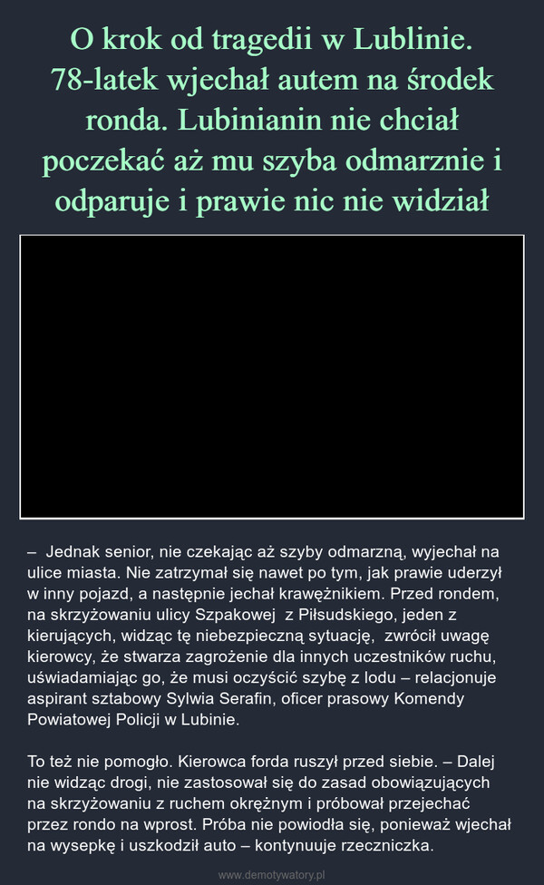  – –  Jednak senior, nie czekając aż szyby odmarzną, wyjechał na ulice miasta. Nie zatrzymał się nawet po tym, jak prawie uderzył w inny pojazd, a następnie jechał krawężnikiem. Przed rondem, na skrzyżowaniu ulicy Szpakowej  z Piłsudskiego, jeden z kierujących, widząc tę niebezpieczną sytuację,  zwrócił uwagę kierowcy, że stwarza zagrożenie dla innych uczestników ruchu, uświadamiając go, że musi oczyścić szybę z lodu – relacjonuje aspirant sztabowy Sylwia Serafin, oficer prasowy Komendy Powiatowej Policji w Lubinie.To też nie pomogło. Kierowca forda ruszył przed siebie. – Dalej nie widząc drogi, nie zastosował się do zasad obowiązujących na skrzyżowaniu z ruchem okrężnym i próbował przejechać przez rondo na wprost. Próba nie powiodła się, ponieważ wjechał na wysepkę i uszkodził auto – kontynuuje rzeczniczka. 