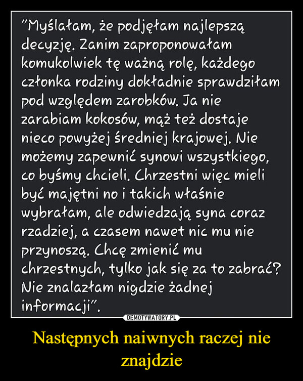 Następnych naiwnych raczej nie znajdzie –  "Myślałam, że podjęłam najlepsządecyzję. Zanim zaproponowałamkomukolwiek tę ważną rolę, każdegoczłonka rodziny dokładnie sprawdziłampod względem zarobków. Ja niezarabiam kokosów, mąż też dostajenieco powyżej średniej krajowej. Niemożemy zapewnić synowi wszystkiego,co byśmy chcieli. Chrzestni więc mielibyć majętni no i takich właśniewybrałam, ale odwiedzają syna corazrzadziej, a czasem nawet nic mu nieprzynoszą. Chcę zmienić muchrzestnych, tylko jak się za to zabrać?Nie znalazłam nigdzie żadnejinformacji".