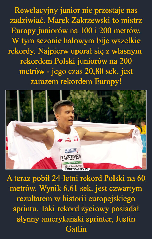 Rewelacyjny junior nie przestaje nas zadziwiać. Marek Zakrzewski to mistrz Europy juniorów na 100 i 200 metrów. W tym sezonie halowym bije wszelkie rekordy. Najpierw uporał się z własnym  rekordem Polski juniorów na 200 metrów - jego czas 20,80 sek. jest zarazem rekordem Europy! A teraz pobił 24-letni rekord Polski na 60 metrów. Wynik 6,61 sek. jest czwartym rezultatem w historii europejskiego sprintu. Taki rekord życiowy posiadał słynny amerykański sprinter, Justin Gatlin