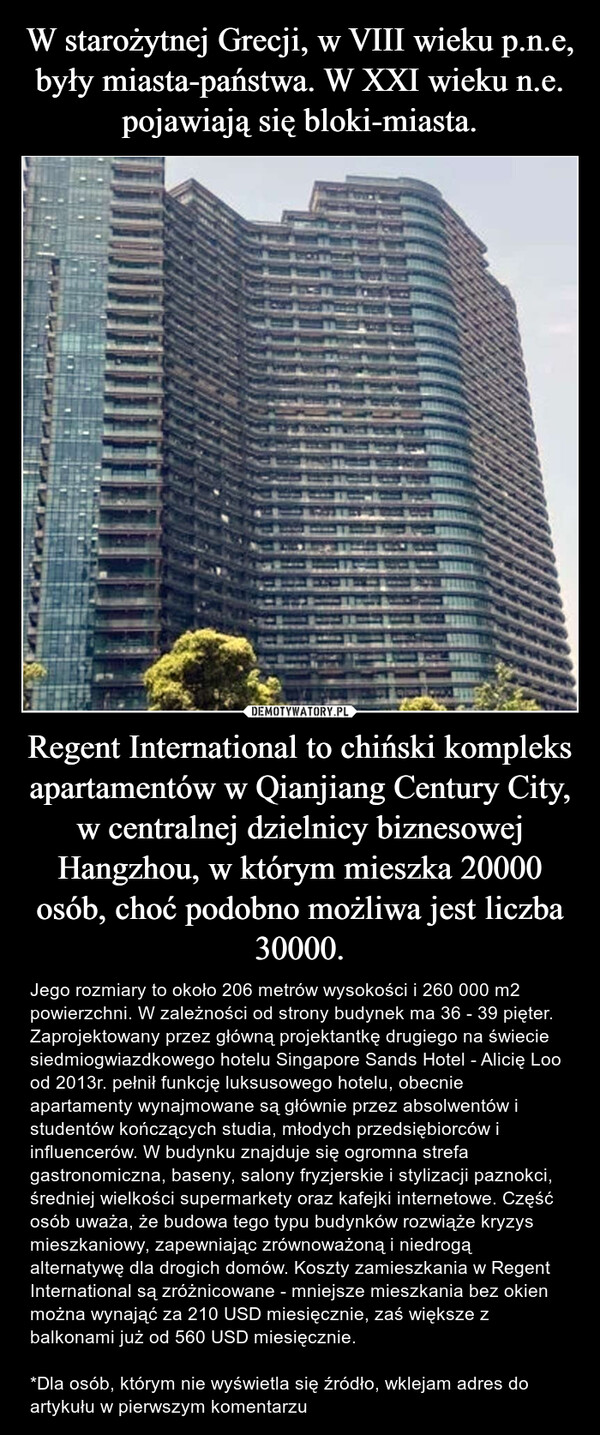 Regent International to chiński kompleks apartamentów w Qianjiang Century City, w centralnej dzielnicy biznesowej Hangzhou, w którym mieszka 20000 osób, choć podobno możliwa jest liczba 30000. – Jego rozmiary to około 206 metrów wysokości i 260 000 m2 powierzchni. W zależności od strony budynek ma 36 - 39 pięter. Zaprojektowany przez główną projektantkę drugiego na świecie siedmiogwiazdkowego hotelu Singapore Sands Hotel - Alicię Loo od 2013r. pełnił funkcję luksusowego hotelu, obecnie apartamenty wynajmowane są głównie przez absolwentów i studentów kończących studia, młodych przedsiębiorców i influencerów. W budynku znajduje się ogromna strefa gastronomiczna, baseny, salony fryzjerskie i stylizacji paznokci, średniej wielkości supermarkety oraz kafejki internetowe. Część osób uważa, że budowa tego typu budynków rozwiąże kryzys mieszkaniowy, zapewniając zrównoważoną i niedrogą alternatywę dla drogich domów. Koszty zamieszkania w Regent International są zróżnicowane - mniejsze mieszkania bez okien można wynająć za 210 USD miesięcznie, zaś większe z balkonami już od 560 USD miesięcznie.*Dla osób, którym nie wyświetla się źródło, wklejam adres do artykułu w pierwszym komentarzu Valla
