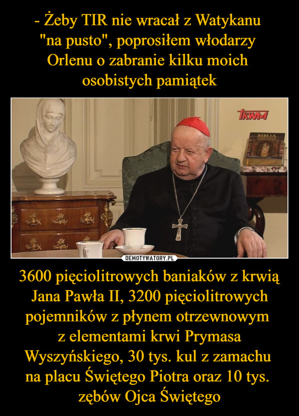 - Żeby TIR nie wracał z Watykanu 
"na pusto", poprosiłem włodarzy 
Orlenu o zabranie kilku moich 
osobistych pamiątek 3600 pięciolitrowych baniaków z krwią Jana Pawła II, 3200 pięciolitrowych pojemników z płynem otrzewnowym 
z elementami krwi Prymasa Wyszyńskiego, 30 tys. kul z zamachu 
na placu Świętego Piotra oraz 10 tys. 
zębów Ojca Świętego