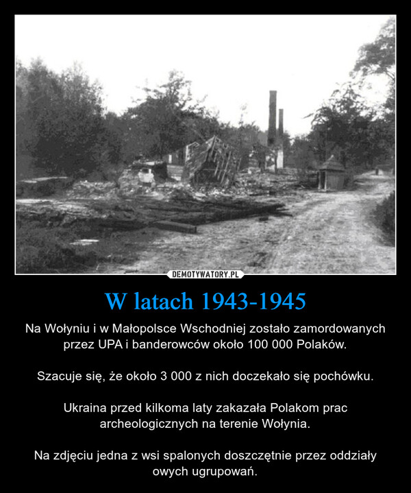 W latach 1943-1945 – Na Wołyniu i w Małopolsce Wschodniej zostało zamordowanych przez UPA i banderowców około 100 000 Polaków.Szacuje się, że około 3 000 z nich doczekało się pochówku.Ukraina przed kilkoma laty zakazała Polakom prac archeologicznych na terenie Wołynia.Na zdjęciu jedna z wsi spalonych doszczętnie przez oddziały owych ugrupowań. 
