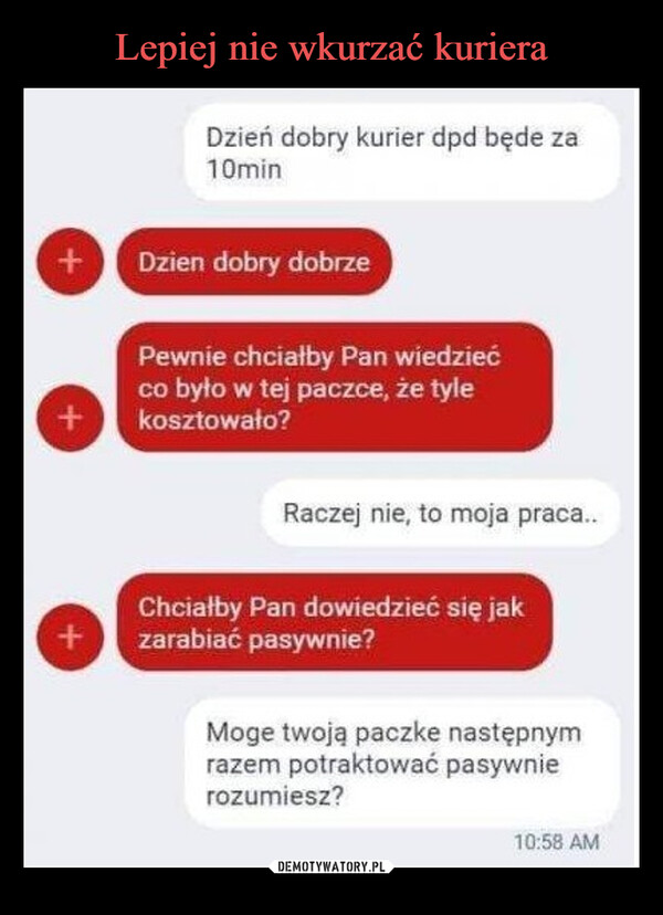  –  ++Dzień dobry kurier dpd będe za10minDzien dobry dobrzePewnie chciałby Pan wiedziećco było w tej paczce, że tylekosztowało?Raczej nie, to moja praca...Chciałby Pan dowiedzieć się jak+zarabiać pasywnie?Moge twoją paczke następnymrazem potraktować pasywnierozumiesz?10:58 AM