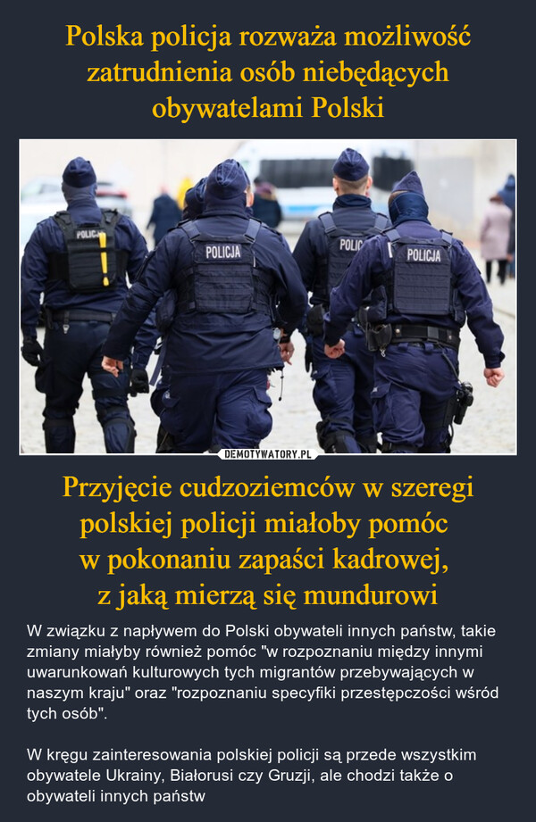 Przyjęcie cudzoziemców w szeregi polskiej policji miałoby pomóc w pokonaniu zapaści kadrowej, z jaką mierzą się mundurowi – W związku z napływem do Polski obywateli innych państw, takie zmiany miałyby również pomóc "w rozpoznaniu między innymi uwarunkowań kulturowych tych migrantów przebywających w naszym kraju" oraz "rozpoznaniu specyfiki przestępczości wśród tych osób".W kręgu zainteresowania polskiej policji są przede wszystkim obywatele Ukrainy, Białorusi czy Gruzji, ale chodzi także o obywateli innych państw POLICPOLICPOLICJAPOLICJA