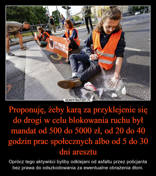 Proponuję, żeby karą za przyklejenie się do drogi w celu blokowania ruchu był mandat od 500 do 5000 zł, od 20 do 40 godzin prac społecznych albo od 5 do 30 dni aresztu – Oprócz tego aktywiści byliby odklejani od asfaltu przez policjanta bez prawa do odszkodowania za ewentualne obrażenia dłoni. ANT.204 66LEBEN SCHUTZERLLL